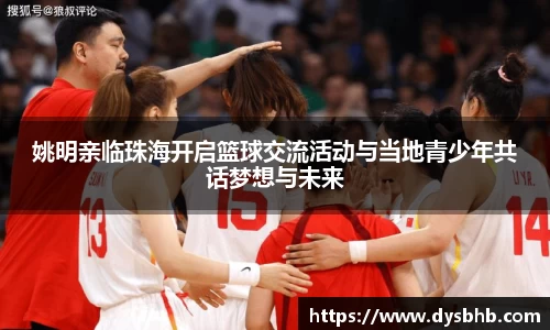 姚明亲临珠海开启篮球交流活动与当地青少年共话梦想与未来